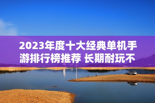 2023年度十大经典单机手游排行榜推荐 长期耐玩不容错过的游戏精选