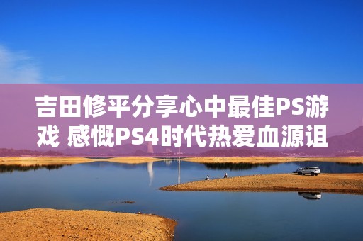 吉田修平分享心中最佳PS游戏 感慨PS4时代热爱血源诅咒 吉田修平分享心中最佳PS游戏 感慨PS4时代热爱血源诅咒