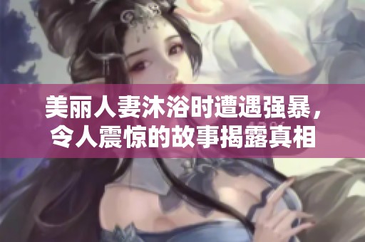 美丽人妻沐浴时遭遇强暴，令人震惊的故事揭露真相
