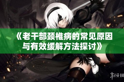 《老干部颈椎病的常见原因与有效缓解方法探讨》