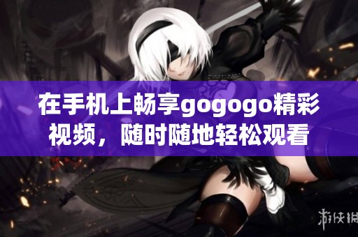 在手机上畅享gogogo精彩视频，随时随地轻松观看