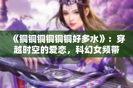 《铜铜铜铜铜铜好多水》：穿越时空的爱恋，科幻女频带你探索奇妙人生