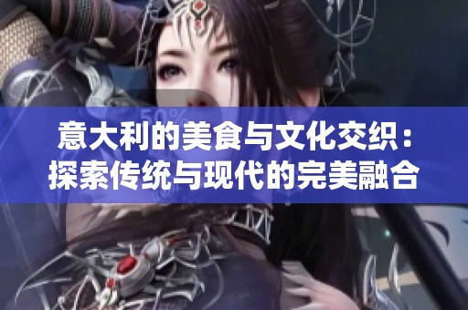 意大利的美食与文化交织：探索传统与现代的完美融合