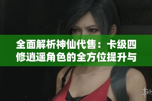 全面解析神仙代售：卡级四修逍遥角色的全方位提升与发展策略