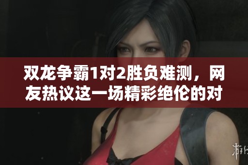双龙争霸1对2胜负难测，网友热议这一场精彩绝伦的对抗战斗