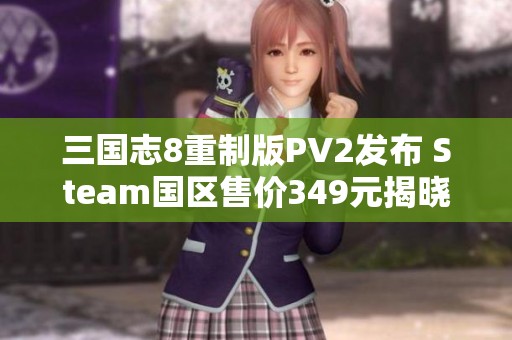 三国志8重制版PV2发布 Steam国区售价349元揭晓全新攻略与游戏信息