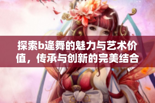 探索b逄舞的魅力与艺术价值，传承与创新的完美结合