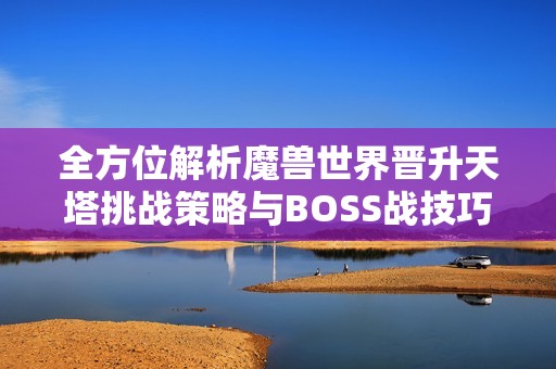 全方位解析魔兽世界晋升天塔挑战策略与BOSS战技巧，助你轻松取胜圣杰德沃丝