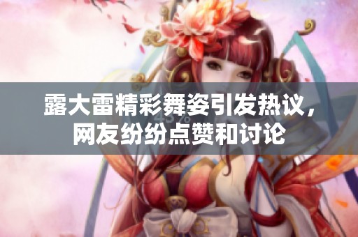 露大雷精彩舞姿引发热议，网友纷纷点赞和讨论
