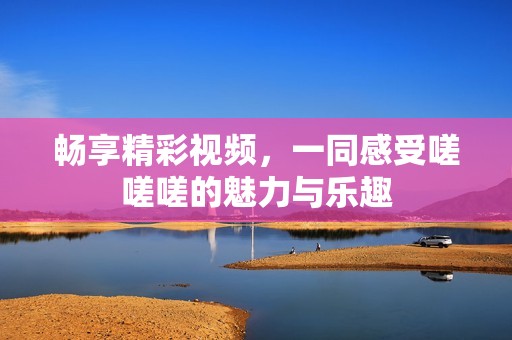 畅享精彩视频，一同感受嗟嗟嗟的魅力与乐趣