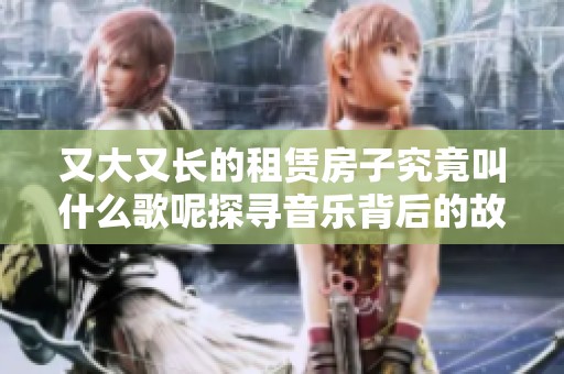 又大又长的租赁房子究竟叫什么歌呢探寻音乐背后的故事