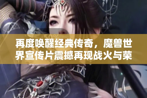 再度唤醒经典传奇，魔兽世界宣传片震撼再现战火与荣耀的史诗之旅