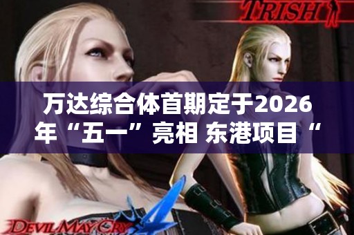 万达综合体首期定于2026年“五一”亮相 东港项目“碧海”即将升级再出发