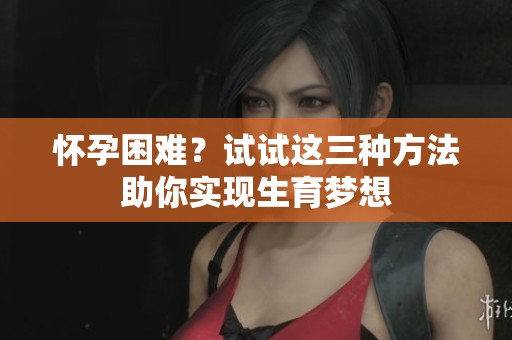 怀孕困难？试试这三种方法助你实现生育梦想