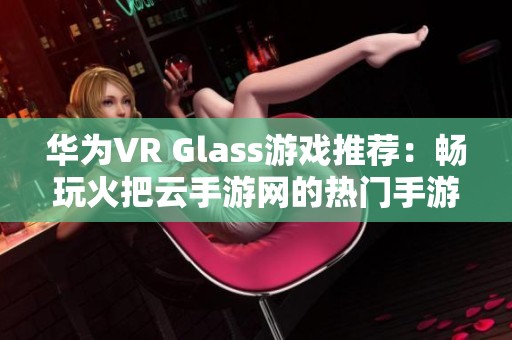 华为VR Glass游戏推荐:畅玩火把云手游网的热门手游排行榜解读 华为VR Glass游戏推荐:畅玩火把云手游网的热门手游排行榜解读