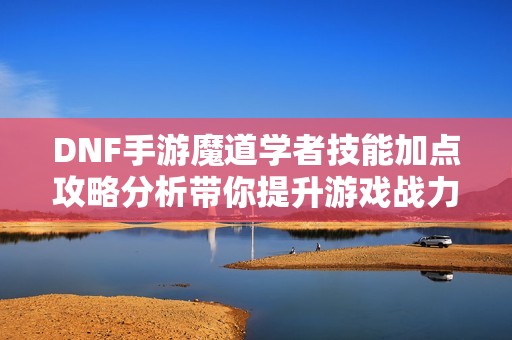 DNF手游魔道学者技能加点攻略分析带你提升游戏战力与体验