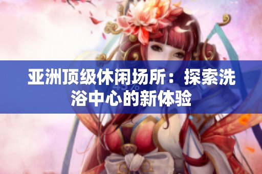 亚洲顶级休闲场所：探索洗浴中心的新体验