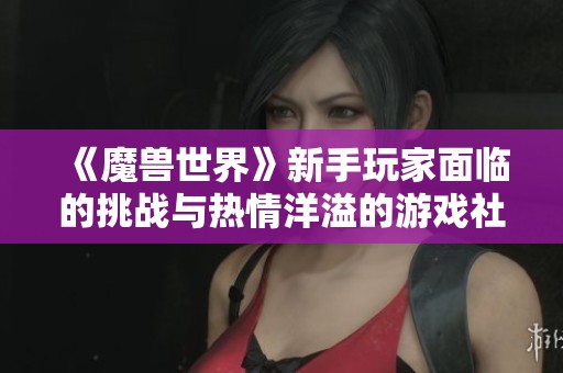 《魔兽世界》新手玩家面临的挑战与热情洋溢的游戏社区探索