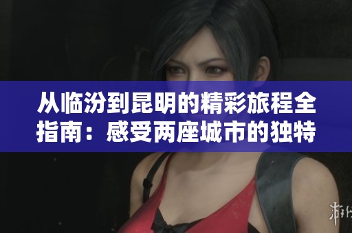 从临汾到昆明的精彩旅程全指南：感受两座城市的独特魅力与实用小贴士