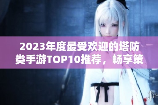 2023年度最受欢迎的塔防类手游TOP10推荐，畅享策略对战的乐趣与挑战