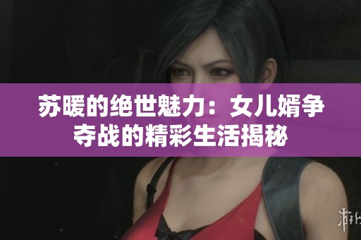 苏暖的绝世魅力：女儿婿争夺战的精彩生活揭秘