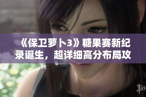 《保卫萝卜3》糖果赛新纪录诞生，超详细高分布局攻略全面解析！