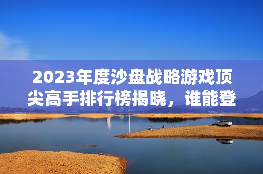 2023年度沙盘战略游戏顶尖高手排行榜揭晓，谁能登顶成为真正的沙盘游戏王者