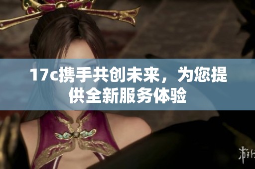 17c携手共创未来，为您提供全新服务体验