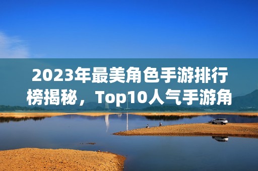 2023年最美角色手游排行榜揭秘,Top10人气手游角色颜值大比拼 2023年最美角色手游排行榜揭秘,Top10人气手游角色颜值大比拼