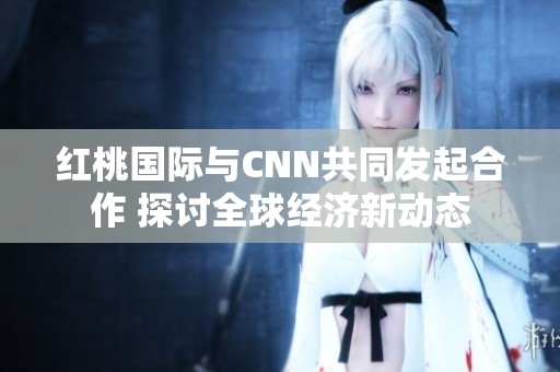 红桃国际与CNN共同发起合作 探讨全球经济新动态