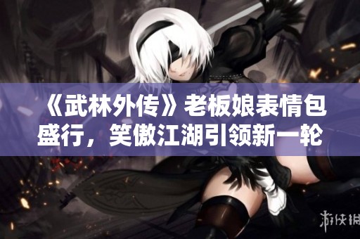 《武林外传》老板娘表情包盛行,笑傲江湖引领新一轮表情包潮流! 《武林外传》老板娘表情包盛行,笑傲江湖引领新一轮表情包潮流!