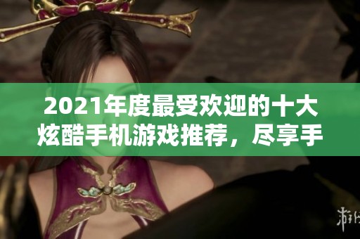 2021年度最受欢迎的十大炫酷手机游戏推荐，尽享手游带来的无尽乐趣与挑战