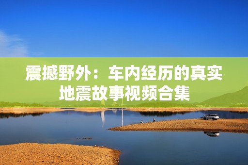 震撼野外：车内经历的真实地震故事视频合集
