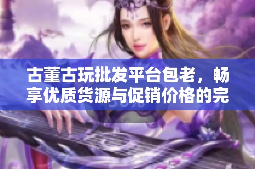 古董古玩批发平台包老，畅享优质货源与促销价格的完美选择