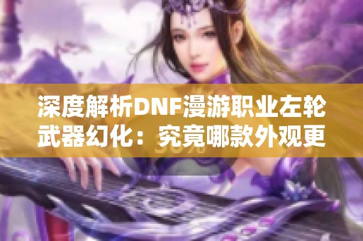 深度解析DNF漫游职业左轮武器幻化：究竟哪款外观更具魅力与特色？