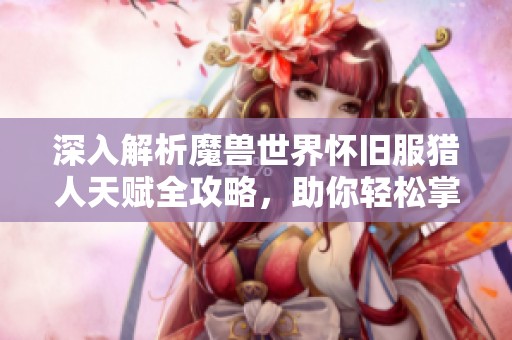 深入解析魔兽世界怀旧服猎人天赋全攻略，助你轻松掌握游戏玩法与策略