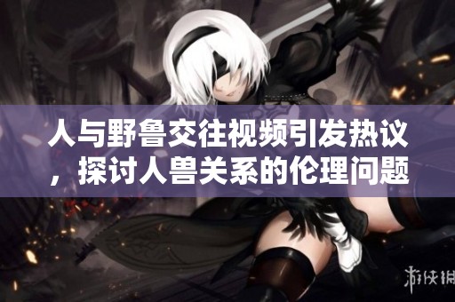 人与野鲁交往视频引发热议，探讨人兽关系的伦理问题