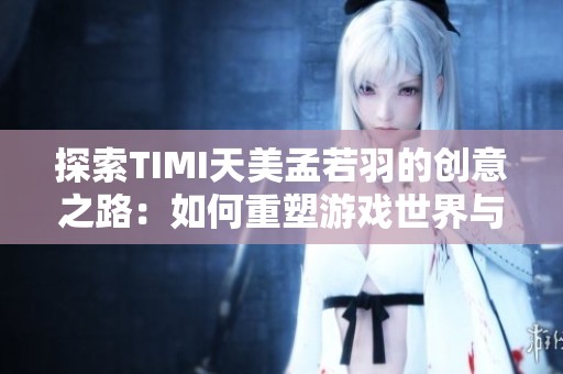 探索TIMI天美孟若羽的创意之路：如何重塑游戏世界与玩家体验