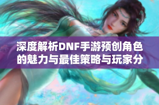 深度解析DNF手游预创角色的魅力与最佳策略与玩家分享，让你轻松掌握游戏精髓