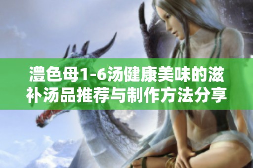 澧色母1-6汤健康美味的滋补汤品推荐与制作方法分享