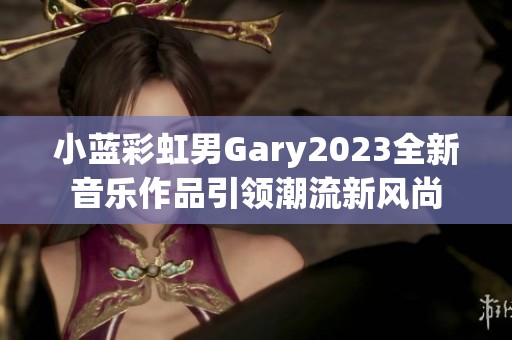 小蓝彩虹男Gary2023全新音乐作品引领潮流新风尚