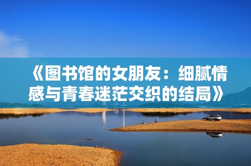 《图书馆的女朋友：细腻情感与青春迷茫交织的结局》