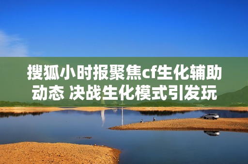 搜狐小时报聚焦cf生化辅助动态 决战生化模式引发玩家热议 搜狐小时报聚焦cf生化辅助动态 决战生化模式引发玩家热议