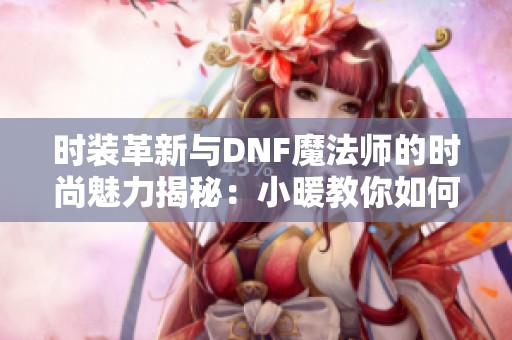 时装革新与DNF魔法师的时尚魅力揭秘：小暖教你如何搭配出彩