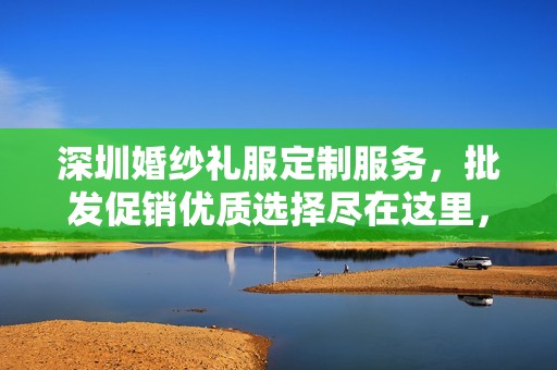 深圳婚纱礼服定制服务，批发促销优质选择尽在这里，轻松拥有你的梦幻婚礼