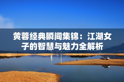 黄蓉经典瞬间集锦：江湖女子的智慧与魅力全解析