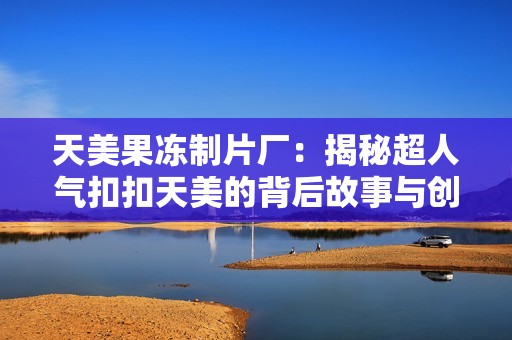 天美果冻制片厂：揭秘超人气扣扣天美的背后故事与创作过程