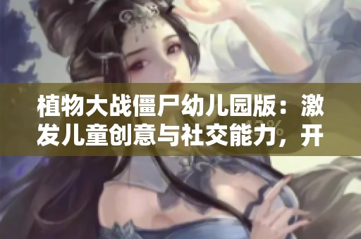 植物大战僵尸幼儿园版：激发儿童创意与社交能力，开启萌趣冒险新体验
