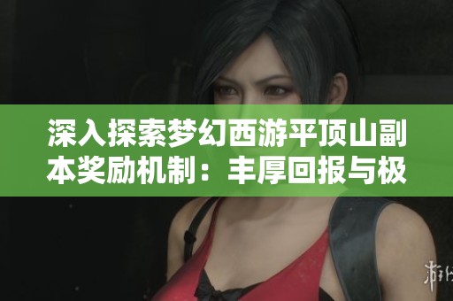 深入探索梦幻西游平顶山副本奖励机制：丰厚回报与极致体验分析