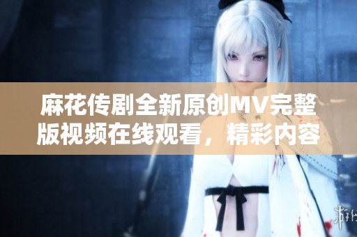 麻花传剧全新原创MV完整版视频在线观看，精彩内容不容错过